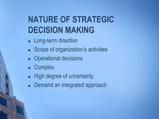 NATURE OF STRATEGIC
DECISION MAKING
 Long-term direction
 Scope of organization’s activities
 Operational decisions
 Complex
 High degree of uncertainty
 Demand an integrated approach
 
