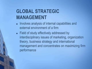 GLOBAL STRATEGIC
MANAGEMENT
 Involves analysis of internal capabilities and
external environment of a firm
 Field of study effectively addressed by
interdisciplinary issues of marketing, organization
theory, business strategy and international
management and concentrates on maximizing firm
performance
 