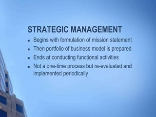 STRATEGIC MANAGEMENT
 Begins with formulation of mission statement
 Then portfolio of business model is prepared
 Ends at conducting functional activities
 Not a one-time process but re-evaluated and
implemented periodically
 