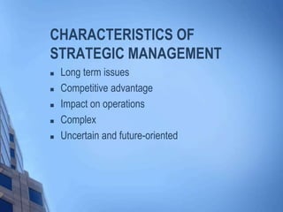 CHARACTERISTICS OF
STRATEGIC MANAGEMENT
 Long term issues
 Competitive advantage
 Impact on operations
 Complex
 Uncertain and future-oriented
 