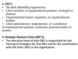 3. CEO’s
• The Role Modelling Approaches
• Chief architect of organizational purpose, strategist or
planner
• Organizational leader, organizer, or organizational
builder
• Chief administrator, implementer, or coordinator
of organizational purpose, motivator, personal leader or
mentor.
4. Strategic Business Units (SBU’s)
• The executive head of each SBU is responsible for the
framing of strategies for that SBU and for the coordination
with the other SBUs in the organization.
 