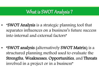 • “SWOT Analysis is a strategic planning tool that
separates influences on a business’s future success
into internal and external factors”
• “SWOT analysis (alternatively SWOT Matrix) is a
structured planning method used to evaluate the
Strengths, Weaknesses, Opportunities, and Threats
involved in a project or in a business”
What is SWOT Analysis ?
 