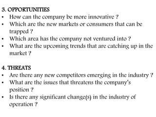 3. OPPORTUNITIES
• How can the company be more innovative ?
• Which are the new markets or consumers that can be
trapped ?
• Which area has the company not ventured into ?
• What are the upcoming trends that are catching up in the
market ?
4. THREATS
• Are there any new competitors emerging in the industry ?
• What are the issues that threatens the company’s
position ?
• Is there any significant change(s) in the industry of
operation ?
 
