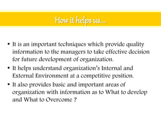 How it helps us….
• It is an important techniques which provide quality
information to the managers to take effective decision
for future development of organization.
• It helps understand organization’s Internal and
External Environment at a competitive position.
• It also provides basic and important areas of
organization with information as to What to develop
and What to Overcome ?
 