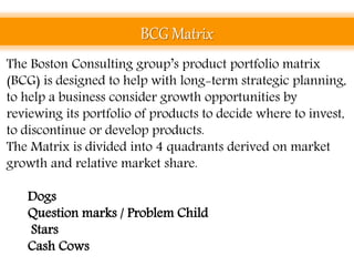 BCG Matrix
The Boston Consulting group’s product portfolio matrix
(BCG) is designed to help with long-term strategic planning,
to help a business consider growth opportunities by
reviewing its portfolio of products to decide where to invest,
to discontinue or develop products.
The Matrix is divided into 4 quadrants derived on market
growth and relative market share.
• Dogs
• Question marks / Problem Child
• Stars
• Cash Cows
 