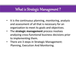 What is Strategic Management ?
• It is the continuous planning, monitoring, analysis
and assessment of all that is necessary for an
organization to meet its goals and objectives.
• The strategic management process involves
analysing cross-functional business decisions prior
to implementing them.
• There are 3 steps in Strategic Management:
Planning, Execution And Monitoring.
 