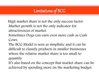 • High market share is not the only success factor
• Market growth is not the only indicator for
attractiveness of market.
• Sometimes Dogs can earn even more cash as Cash
Cows.
• The BCG Model is seen as simplistic and it can be
difficult to classify products in smaller businesses
where the relative market share is too small to
quantify.
• It’s also based on the concept that market share can be
achieved by spending more on the marketing budget.
Limitations of BCG
 