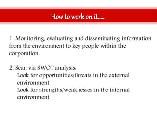 How to work on it……
1. Monitoring, evaluating and disseminating information
from the environment to key people within the
corporation.
2. Scan via SWOT analysis:
• Look for opportunities/threats in the external
environment
• Look for strengths/weaknesses in the internal
environment
 