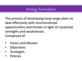 Strategy Formulation
The process of developing long-range plans to
deal effectively with environmental
opportunities and threats in light of corporate
strengths and weaknesses.
Composed of:
• Vision and Mission
• Objectives
• Strategies
• Policies
 