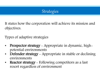 Strategies
It states how the corporation will achieve its mission and
objectives.
Types of adaptive strategies
• Prospector strategy - Appropriate in dynamic, high-
potential environments
• Defender strategy - Appropriate in stable or declining
environments
• Reactor strategy - Following competitors as a last
resort regardless of environment
 