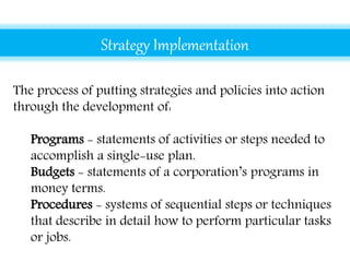 Strategy Implementation
The process of putting strategies and policies into action
through the development of:
• Programs - statements of activities or steps needed to
accomplish a single-use plan.
• Budgets - statements of a corporation’s programs in
money terms.
• Procedures - systems of sequential steps or techniques
that describe in detail how to perform particular tasks
or jobs.
 