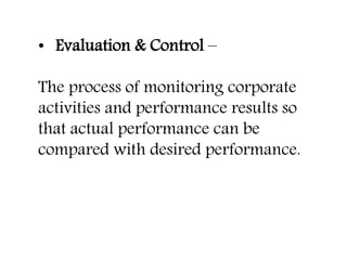 • Evaluation & Control –
The process of monitoring corporate
activities and performance results so
that actual performance can be
compared with desired performance.
 