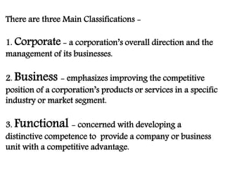 There are three Main Classifications -
1. Corporate - a corporation’s overall direction and the
management of its businesses.
2. Business - emphasizes improving the competitive
position of a corporation’s products or services in a specific
industry or market segment.
3. Functional - concerned with developing a
distinctive competence to provide a company or business
unit with a competitive advantage.
 