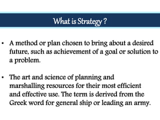 What is Strategy ?
• A method or plan chosen to bring about a desired
future, such as achievement of a goal or solution to
a problem.
• The art and science of planning and
marshalling resources for their most efficient
and effective use. The term is derived from the
Greek word for general ship or leading an army.
 