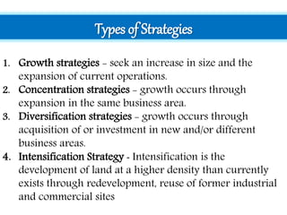 Types of Strategies
1. Growth strategies - seek an increase in size and the
expansion of current operations.
2. Concentration strategies - growth occurs through
expansion in the same business area.
3. Diversification strategies - growth occurs through
acquisition of or investment in new and/or different
business areas.
4. Intensification Strategy - Intensification is the
development of land at a higher density than currently
exists through redevelopment, reuse of former industrial
and commercial sites
 