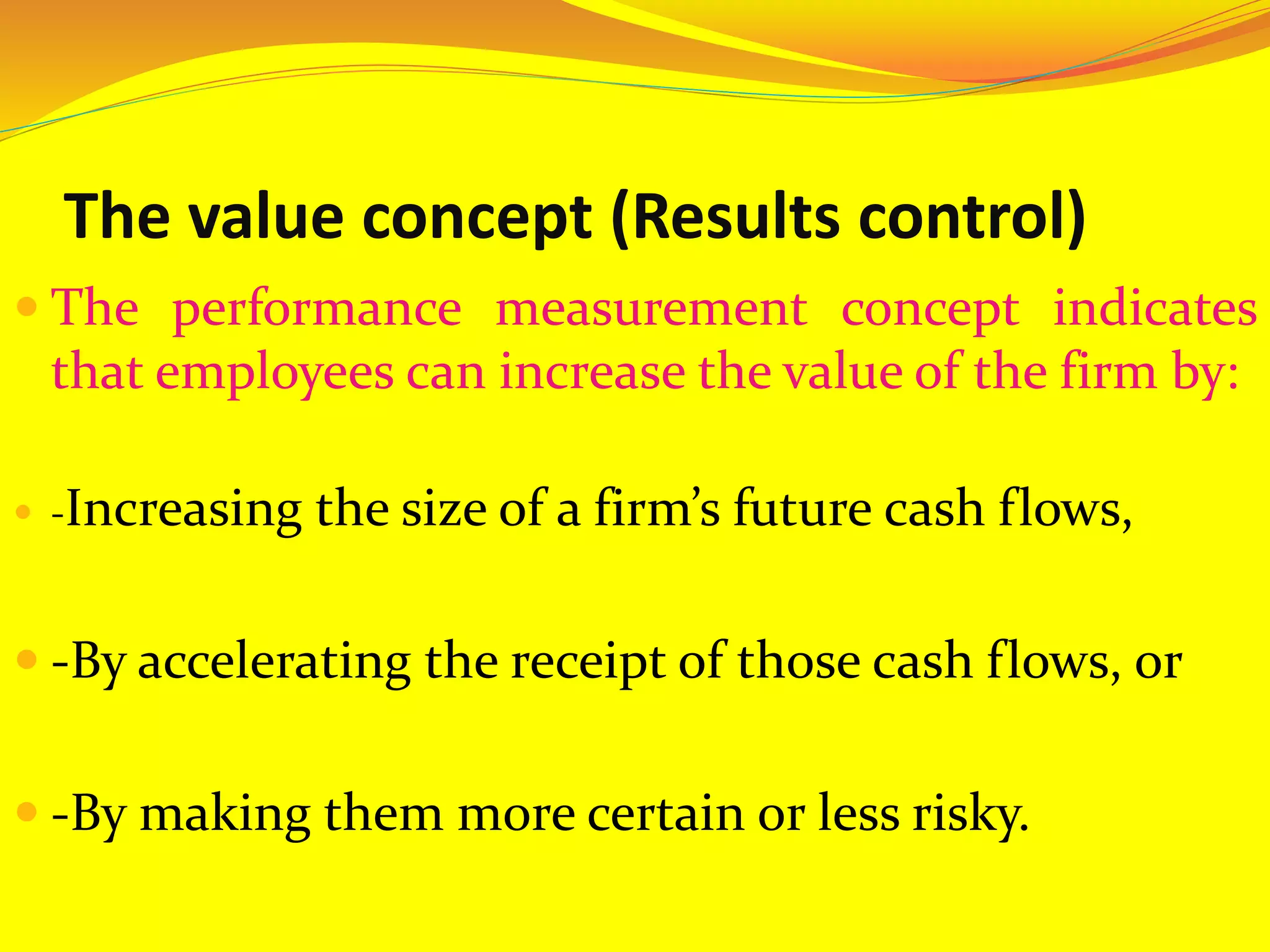 The value concept (Results control)
 The performance measurement concept indicates
that employees can increase the value of the firm by:
 -Increasing the size of a firm’s future cash flows,
 -By accelerating the receipt of those cash flows, or
 -By making them more certain or less risky.
 
