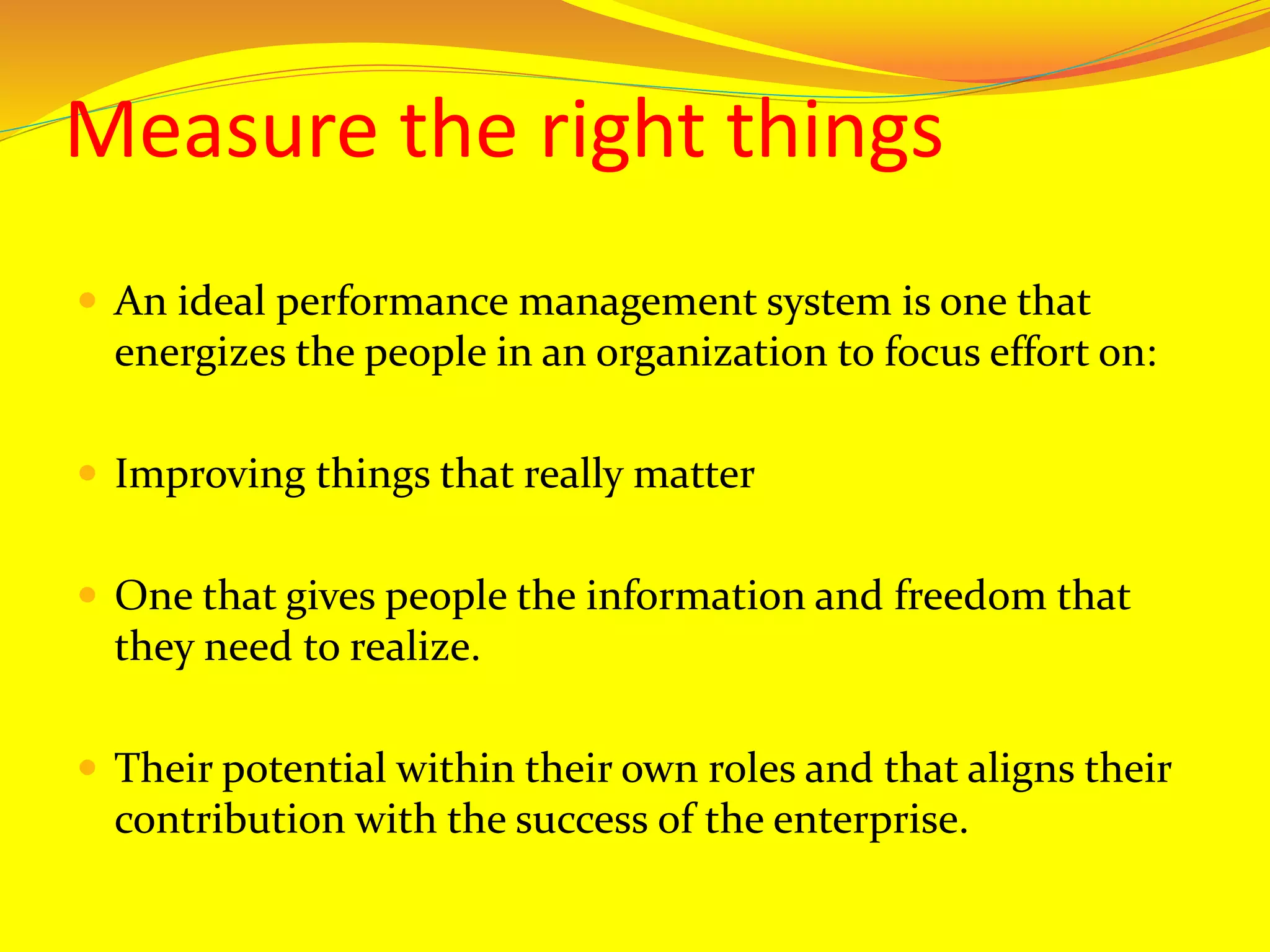 Measure the right things
 An ideal performance management system is one that
energizes the people in an organization to focus effort on:
 Improving things that really matter
 One that gives people the information and freedom that
they need to realize.
 Their potential within their own roles and that aligns their
contribution with the success of the enterprise.
 