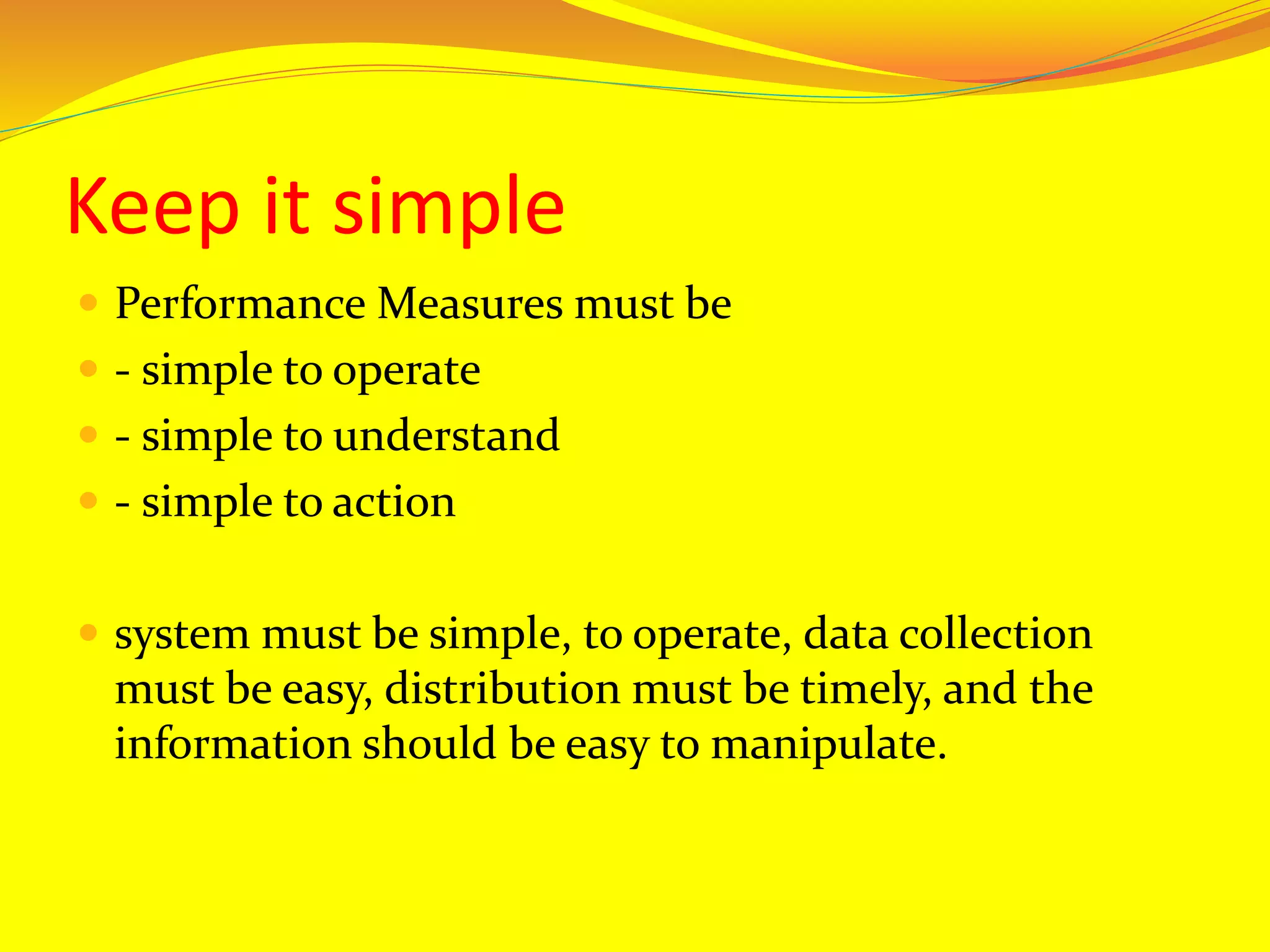 Keep it simple
 Performance Measures must be
 - simple to operate
 - simple to understand
 - simple to action
 system must be simple, to operate, data collection
must be easy, distribution must be timely, and the
information should be easy to manipulate.
 
