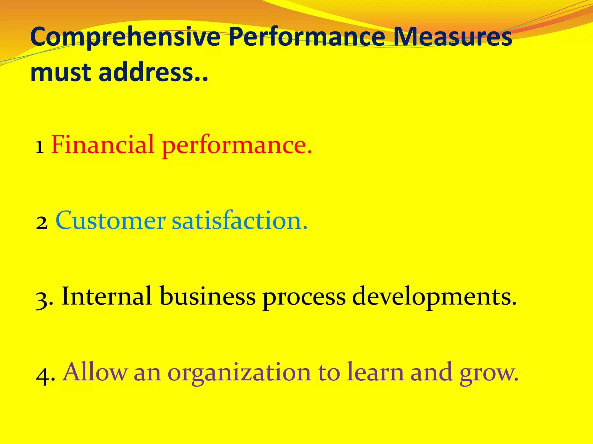 Comprehensive Performance Measures
must address..
1 Financial performance.
2 Customer satisfaction.
3. Internal business process developments.
4. Allow an organization to learn and grow.
 