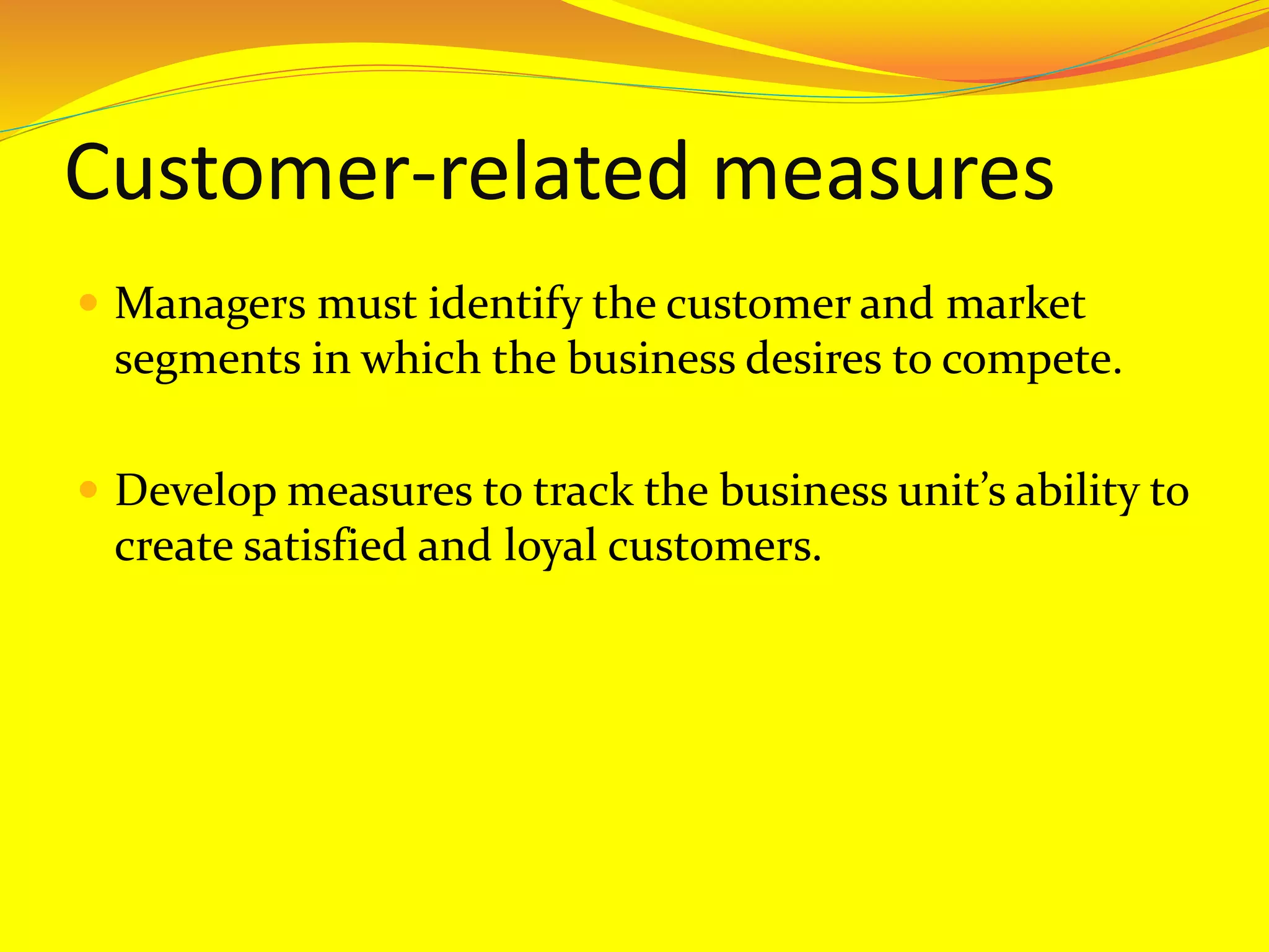 Customer-related measures
 Managers must identify the customer and market
segments in which the business desires to compete.
 Develop measures to track the business unit’s ability to
create satisfied and loyal customers.
 