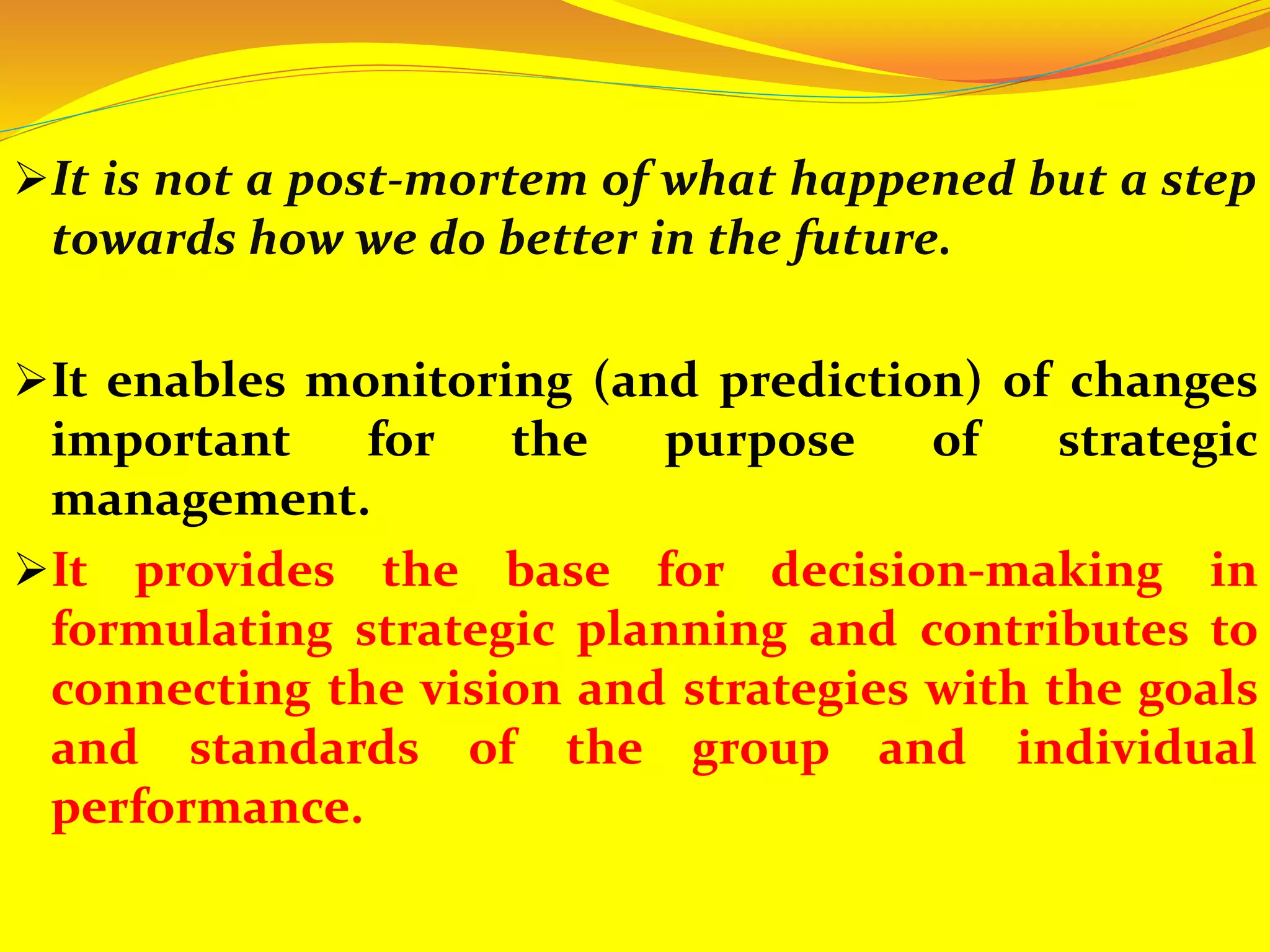 It is not a post-mortem of what happened but a step
towards how we do better in the future.
It enables monitoring (and prediction) of changes
important for the purpose of strategic
management.
It provides the base for decision-making in
formulating strategic planning and contributes to
connecting the vision and strategies with the goals
and standards of the group and individual
performance.
 