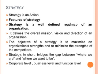 STRATEGY
 Strategy is an Action
 Features of strategy
 Strategy is a well defined roadmap of an
organization.
 It defines the overall mission, vision and direction of an
organization.
 The objective of a strategy is to maximize an
organization’s strengths and to minimize the strengths of
the competitors.
 Strategy, in short, bridges the gap between “where we
are” and “where we want to be”.
 Corporate level , business level and function level
 