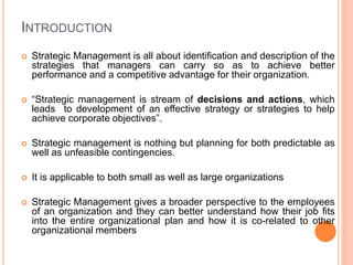 INTRODUCTION
 Strategic Management is all about identification and description of the
strategies that managers can carry so as to achieve better
performance and a competitive advantage for their organization.
 “Strategic management is stream of decisions and actions, which
leads to development of an effective strategy or strategies to help
achieve corporate objectives”.
 Strategic management is nothing but planning for both predictable as
well as unfeasible contingencies.
 It is applicable to both small as well as large organizations
 Strategic Management gives a broader perspective to the employees
of an organization and they can better understand how their job fits
into the entire organizational plan and how it is co-related to other
organizational members
 