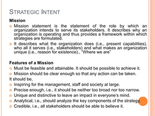 STRATEGIC INTENT
Mission
 Mission statement is the statement of the role by which an
organization intends to serve its stakeholders. It describes why an
organization is operating and thus provides a framework within which
strategies are formulated.
 It describes what the organization does (i.e., present capabilities),
who all it serves (i.e., stakeholders) and what makes an organization
unique (i.e., reason for existence)., “Where we are”
Features of a Mission
 Must be feasible and attainable. It should be possible to achieve it.
 Mission should be clear enough so that any action can be taken.
It should be,
 Inspiring for the management, staff and society at large.
 Precise enough, i.e., it should be neither too broad nor too narrow.
 Unique and distinctive to leave an impact in everyone’s mind.
 Analytical, i.e., should analyze the key components of the strategy.
 Credible, i.e., all stakeholders should be able to believe it.
 