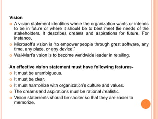 Vision
 A vision statement identifies where the organization wants or intends
to be in future or where it should be to best meet the needs of the
stakeholders. It describes dreams and aspirations for future. For
instance,
 Microsoft’s vision is “to empower people through great software, any
time, any place, or any device.”
 Wal-Mart’s vision is to become worldwide leader in retailing.
An effective vision statement must have following features-
 It must be unambiguous.
 It must be clear.
 It must harmonize with organization’s culture and values.
 The dreams and aspirations must be rational /realistic.
 Vision statements should be shorter so that they are easier to
memorize.
 