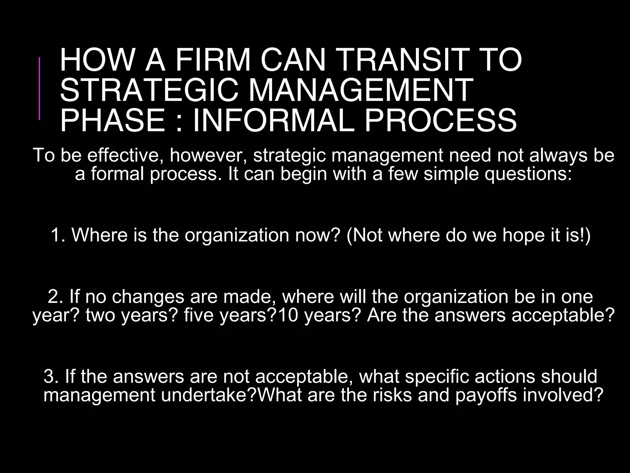HOW A FIRM CAN TRANSIT TO
STRATEGIC MANAGEMENT
PHASE : INFORMAL PROCESS
To be effective, however, strategic management need not always be
a formal process. It can begin with a few simple questions:
1. Where is the organization now? (Not where do we hope it is!)
2. If no changes are made, where will the organization be in one
year? two years? five years?10 years? Are the answers acceptable?
3. If the answers are not acceptable, what specific actions should
management undertake?What are the risks and payoffs involved?
 