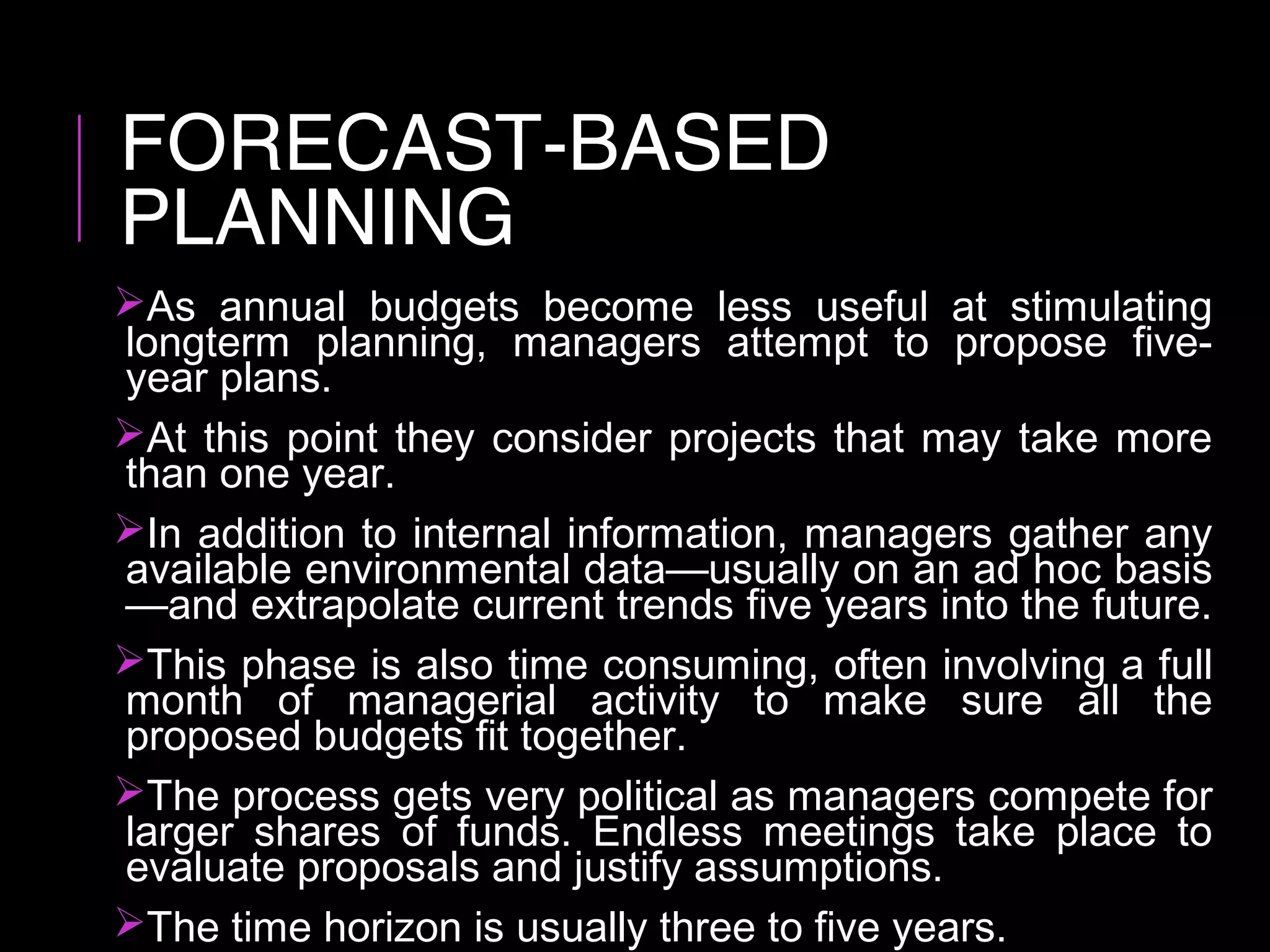 FORECAST-BASED
PLANNING
As annual budgets become less useful at stimulating
longterm planning, managers attempt to propose five-
year plans.
At this point they consider projects that may take more
than one year.
In addition to internal information, managers gather any
available environmental data—usually on an ad hoc basis
—and extrapolate current trends five years into the future.
This phase is also time consuming, often involving a full
month of managerial activity to make sure all the
proposed budgets fit together.
The process gets very political as managers compete for
larger shares of funds. Endless meetings take place to
evaluate proposals and justify assumptions.
The time horizon is usually three to five years.
 