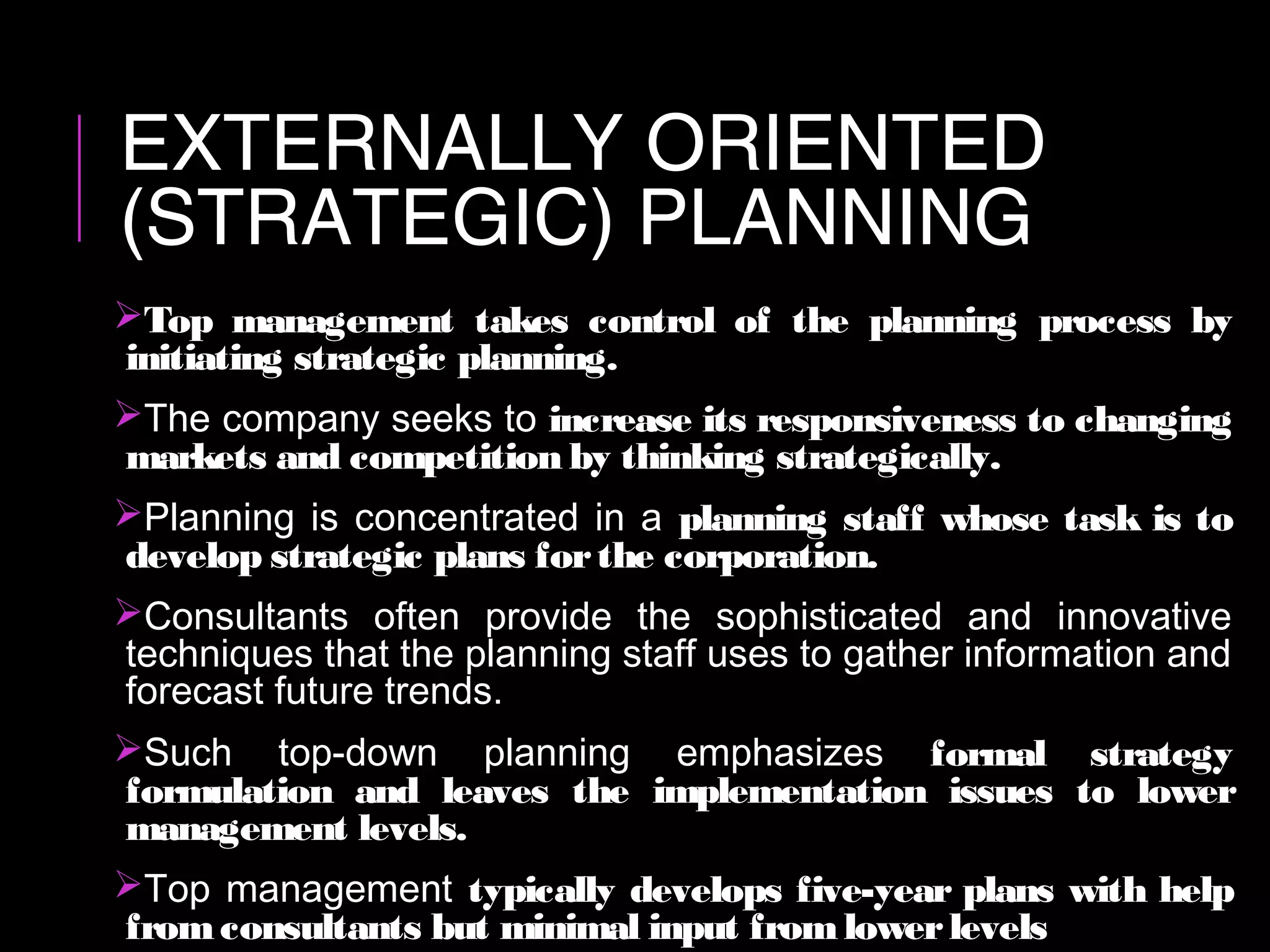 EXTERNALLY ORIENTED
(STRATEGIC) PLANNING
Top management takes control of the planning process by
initiating strategic planning.
The company seeks to increase its responsiveness to changing
markets and competition by thinking strategically.
Planning is concentrated in a planning staff whose task is to
develop strategic plans forthe corporation.
Consultants often provide the sophisticated and innovative
techniques that the planning staff uses to gather information and
forecast future trends.
Such top-down planning emphasizes formal strategy
formulation and leaves the implementation issues to lower
management levels.
Top management typically develops five-year plans with help
fromconsultants but minimal input fromlowerlevels
 
