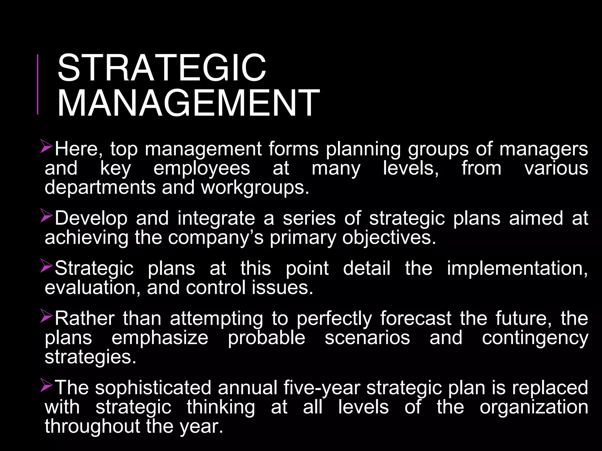 STRATEGIC
MANAGEMENT
Here, top management forms planning groups of managers
and key employees at many levels, from various
departments and workgroups.
Develop and integrate a series of strategic plans aimed at
achieving the company’s primary objectives.
Strategic plans at this point detail the implementation,
evaluation, and control issues.
Rather than attempting to perfectly forecast the future, the
plans emphasize probable scenarios and contingency
strategies.
The sophisticated annual five-year strategic plan is replaced
with strategic thinking at all levels of the organization
throughout the year.
 