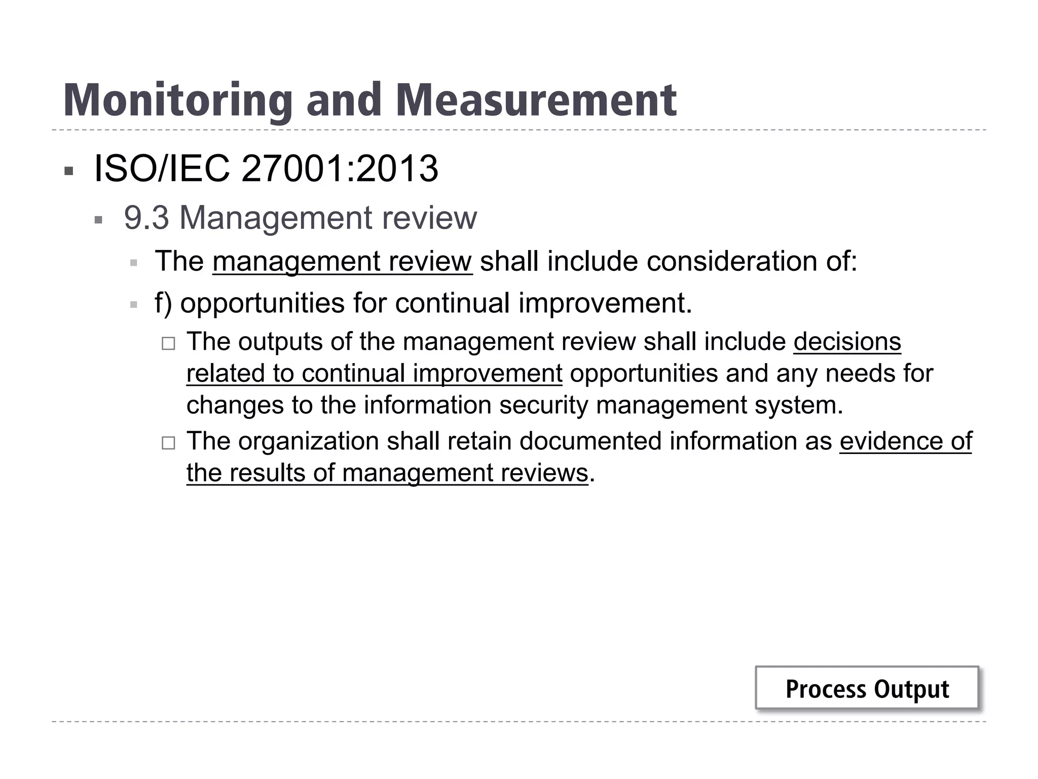 §  ISO/IEC 27001:2013
§  9.3 Management review
§  The management review shall include consideration of:
§  f) opportunities for continual improvement.
¨  The outputs of the management review shall include decisions
related to continual improvement opportunities and any needs for
changes to the information security management system.
¨  The organization shall retain documented information as evidence of
the results of management reviews.
Monitoring and Measurement
Process Output
 