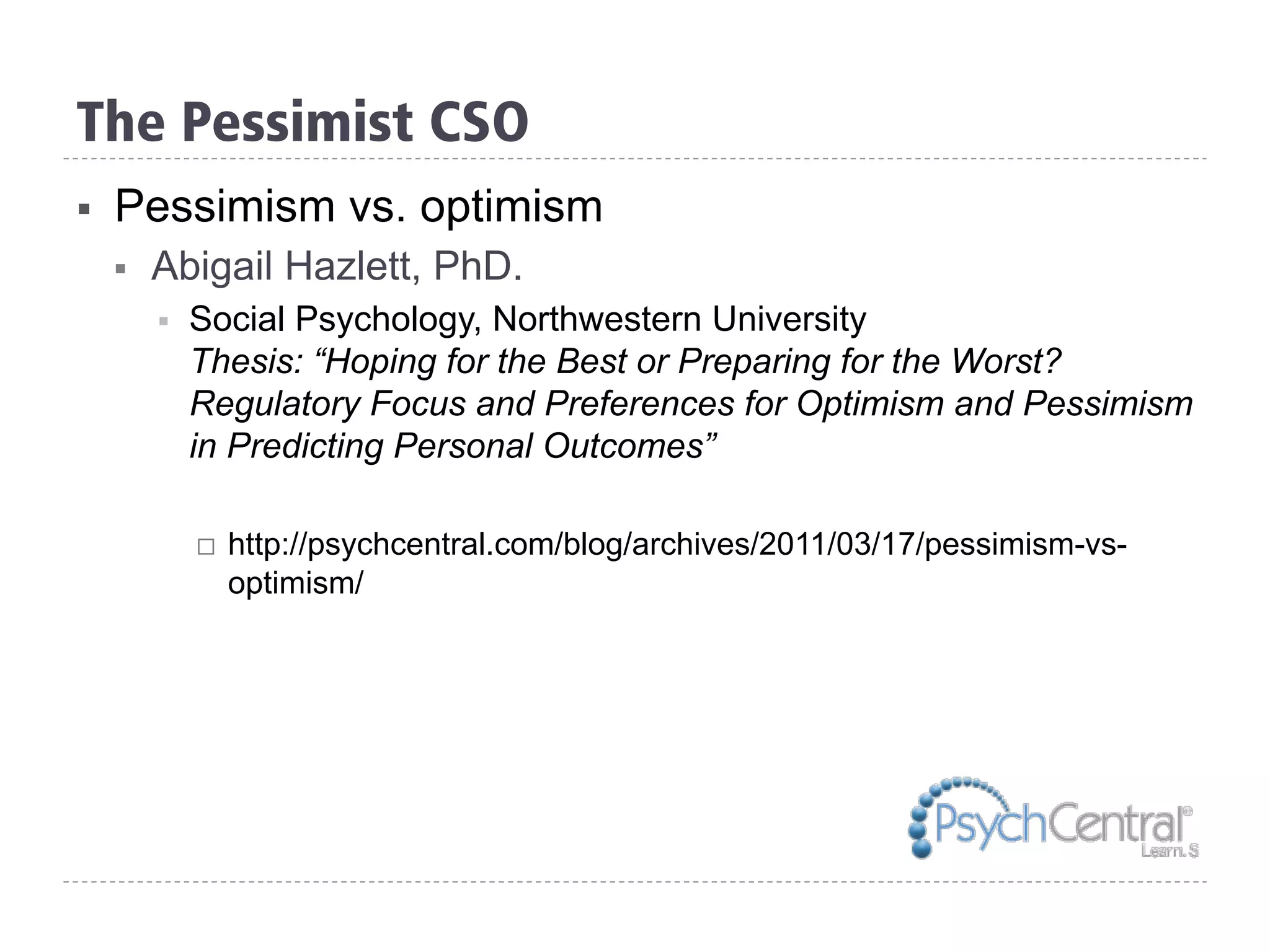 The Pessimist CSO
§  Pessimism vs. optimism
§  Abigail Hazlett, PhD.
§  Social Psychology, Northwestern University
Thesis: “Hoping for the Best or Preparing for the Worst?
Regulatory Focus and Preferences for Optimism and Pessimism
in Predicting Personal Outcomes”
¨  http://psychcentral.com/blog/archives/2011/03/17/pessimism-vs-
optimism/
 