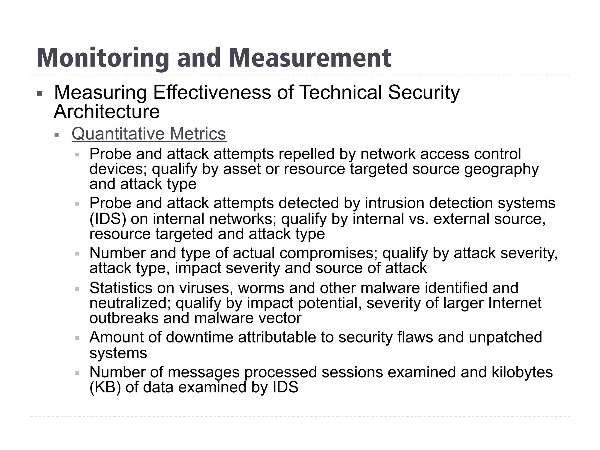 §  Measuring Effectiveness of Technical Security
Architecture
§  Quantitative Metrics
§  Probe and attack attempts repelled by network access control
devices; qualify by asset or resource targeted source geography
and attack type
§  Probe and attack attempts detected by intrusion detection systems
(IDS) on internal networks; qualify by internal vs. external source,
resource targeted and attack type
§  Number and type of actual compromises; qualify by attack severity,
attack type, impact severity and source of attack
§  Statistics on viruses, worms and other malware identified and
neutralized; qualify by impact potential, severity of larger Internet
outbreaks and malware vector
§  Amount of downtime attributable to security flaws and unpatched
systems
§  Number of messages processed sessions examined and kilobytes
(KB) of data examined by IDS
Monitoring and Measurement
 