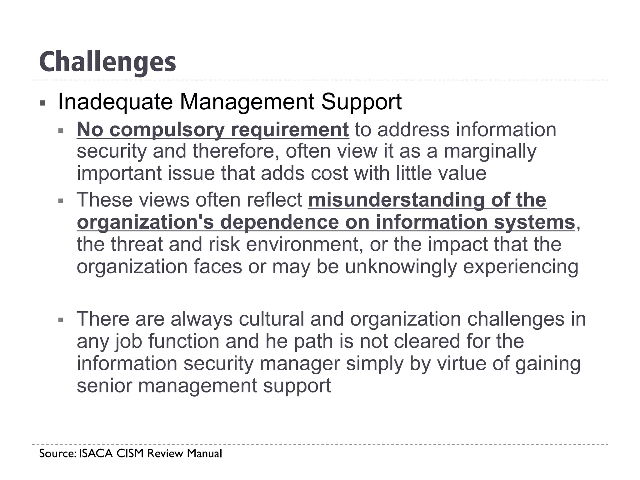 Challenges
§  Inadequate Management Support
§  No compulsory requirement to address information
security and therefore, often view it as a marginally
important issue that adds cost with little value
§  These views often reflect misunderstanding of the
organization's dependence on information systems,
the threat and risk environment, or the impact that the
organization faces or may be unknowingly experiencing
§  There are always cultural and organization challenges in
any job function and he path is not cleared for the
information security manager simply by virtue of gaining
senior management support
Source: ISACA CISM Review Manual
 