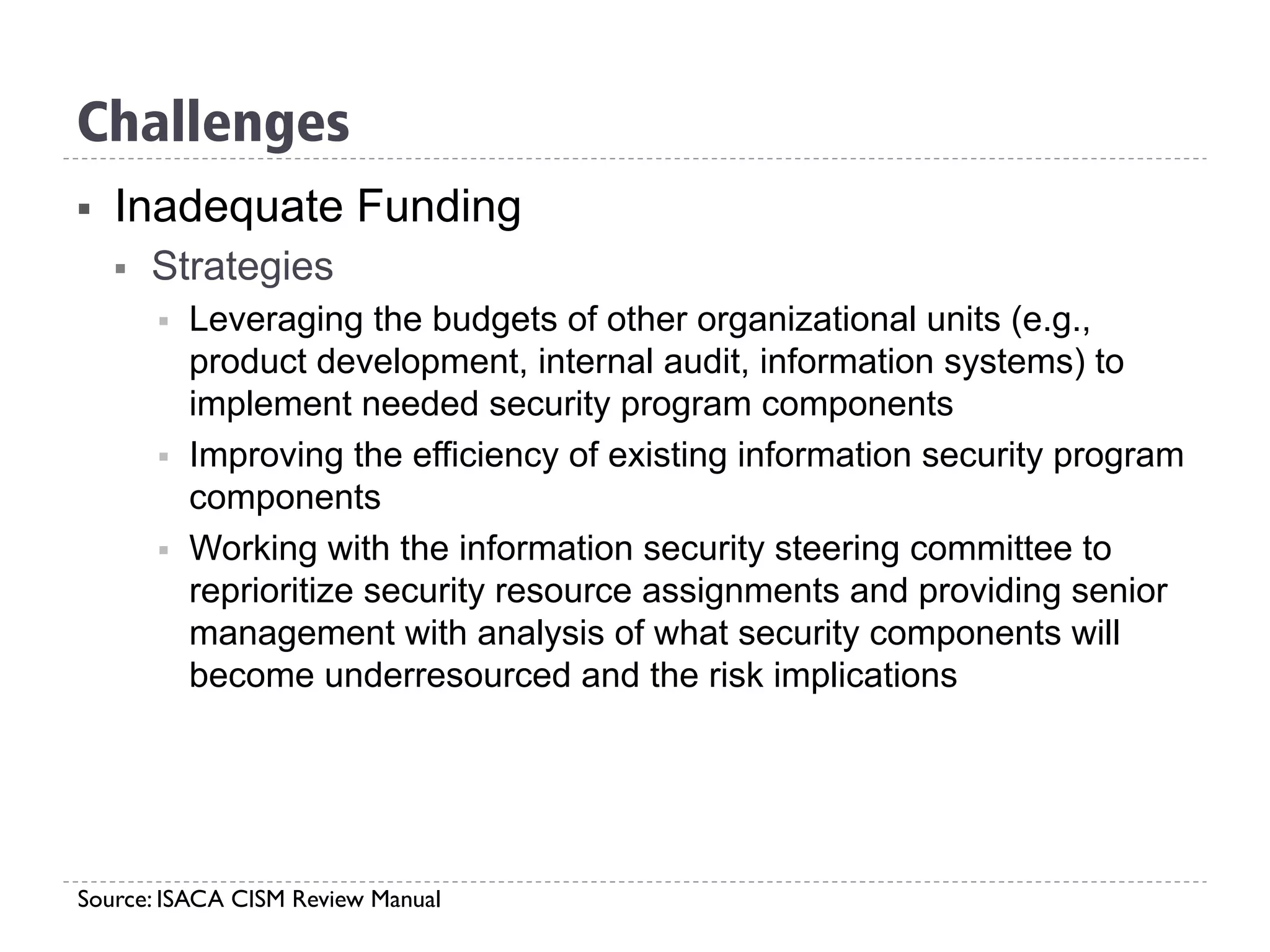 §  Inadequate Funding
§  Strategies
§  Leveraging the budgets of other organizational units (e.g.,
product development, internal audit, information systems) to
implement needed security program components
§  Improving the efficiency of existing information security program
components
§  Working with the information security steering committee to
reprioritize security resource assignments and providing senior
management with analysis of what security components will
become underresourced and the risk implications
Source: ISACA CISM Review Manual
Challenges
 