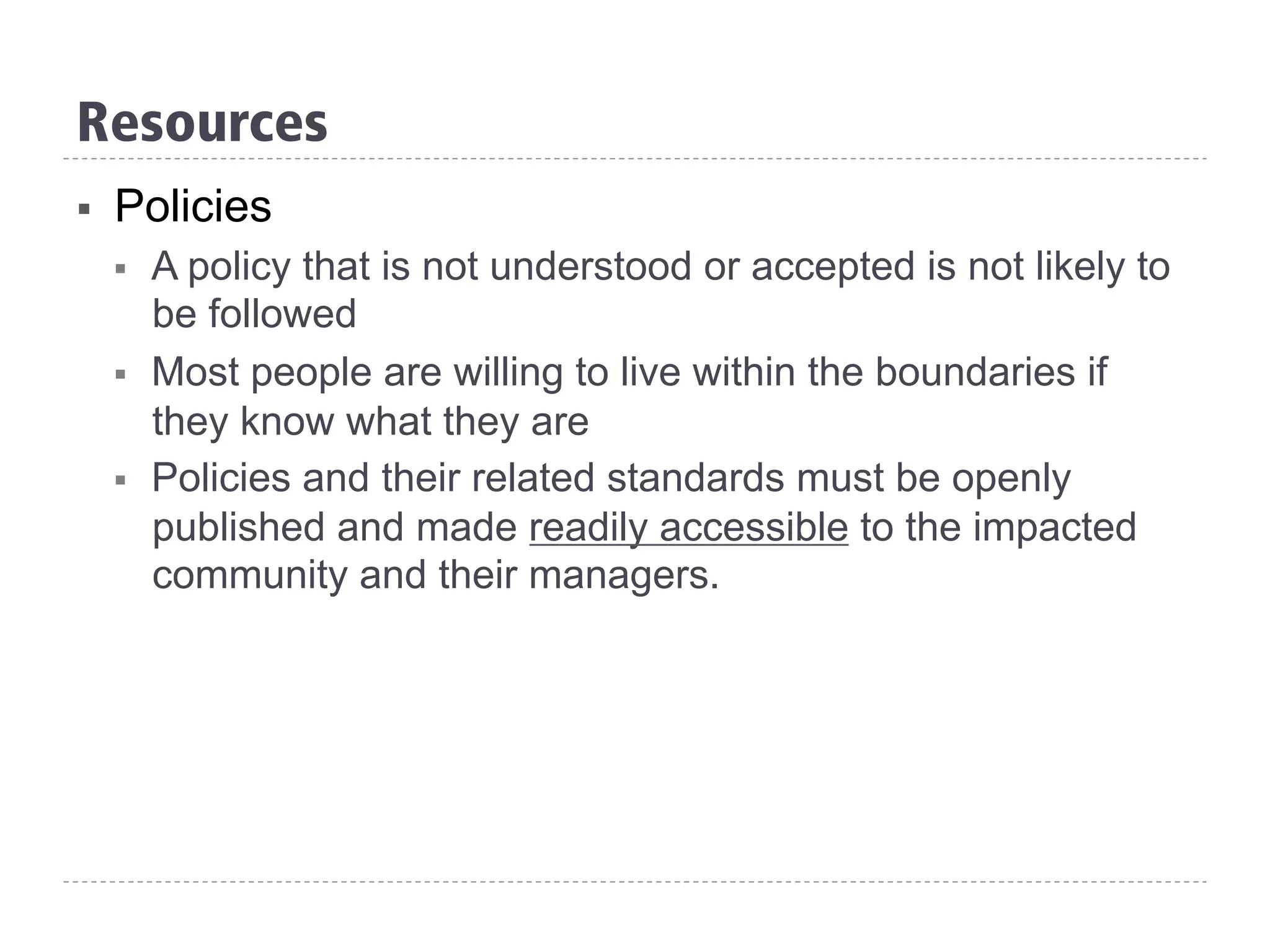 Resources
§  Policies
§  A policy that is not understood or accepted is not likely to
be followed
§  Most people are willing to live within the boundaries if
they know what they are
§  Policies and their related standards must be openly
published and made readily accessible to the impacted
community and their managers.
 