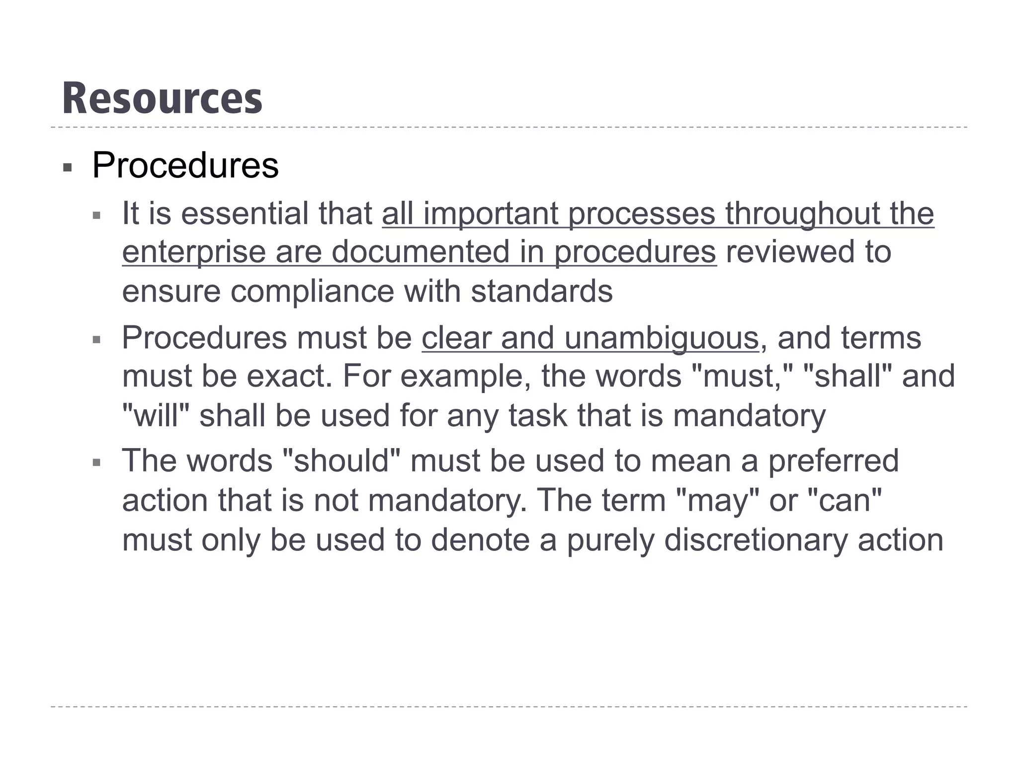 Resources
§  Procedures
§  It is essential that all important processes throughout the
enterprise are documented in procedures reviewed to
ensure compliance with standards
§  Procedures must be clear and unambiguous, and terms
must be exact. For example, the words "must," "shall" and
"will" shall be used for any task that is mandatory
§  The words "should" must be used to mean a preferred
action that is not mandatory. The term "may" or "can"
must only be used to denote a purely discretionary action
 