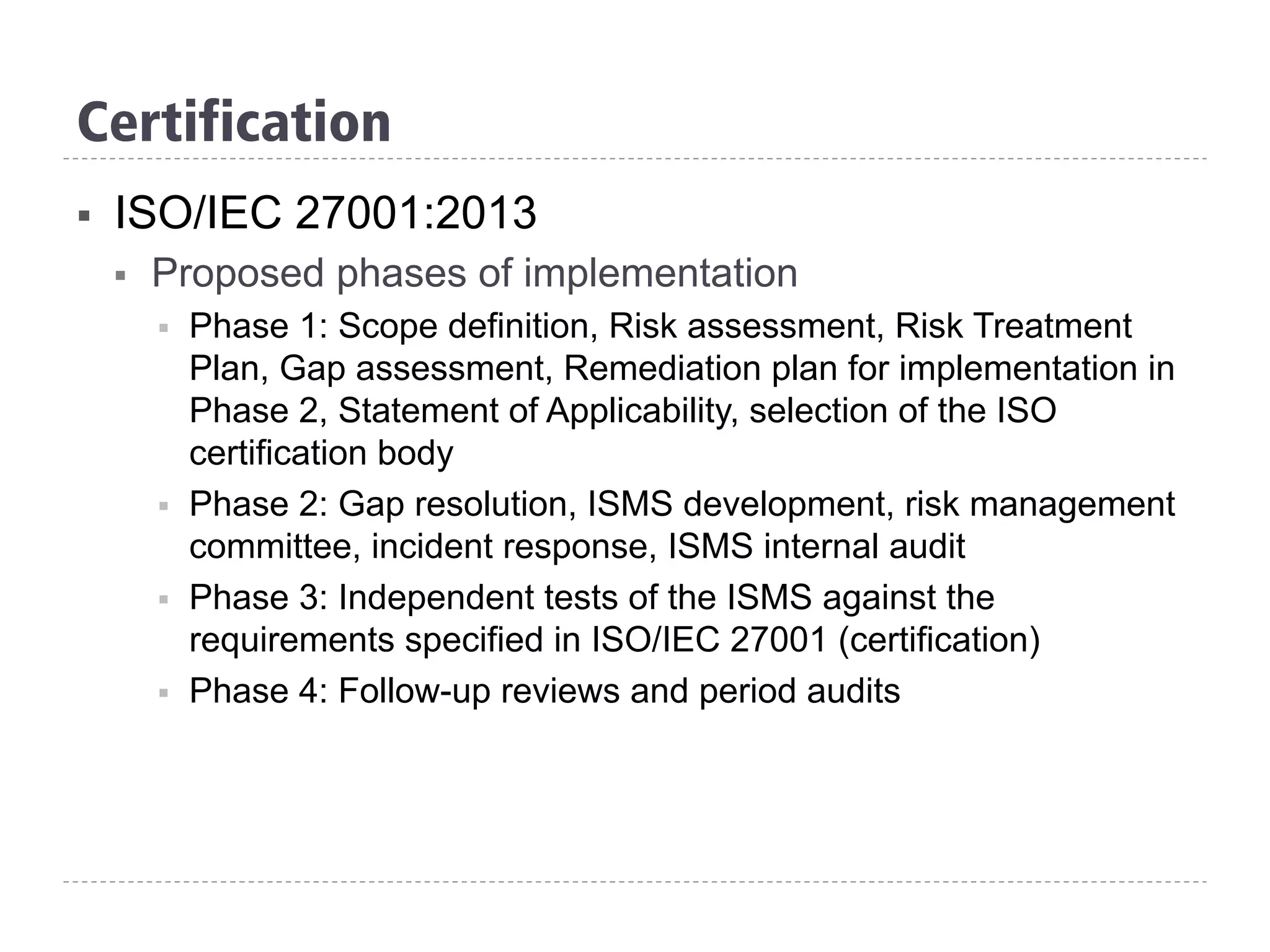 Certification
§  ISO/IEC 27001:2013
§  Proposed phases of implementation
§  Phase 1: Scope definition, Risk assessment, Risk Treatment
Plan, Gap assessment, Remediation plan for implementation in
Phase 2, Statement of Applicability, selection of the ISO
certification body
§  Phase 2: Gap resolution, ISMS development, risk management
committee, incident response, ISMS internal audit
§  Phase 3: Independent tests of the ISMS against the
requirements specified in ISO/IEC 27001 (certification)
§  Phase 4: Follow-up reviews and period audits
 