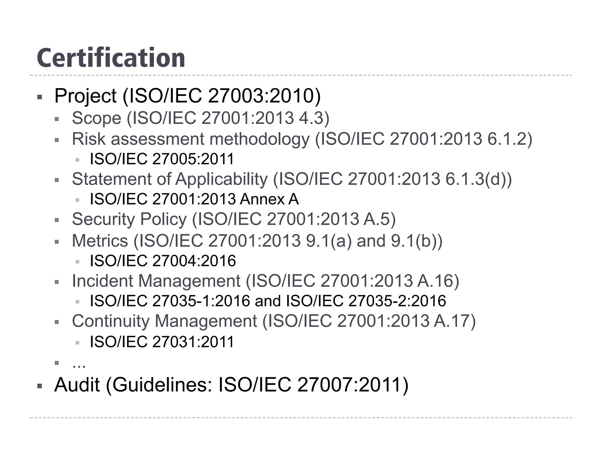 Certification
§  Project (ISO/IEC 27003:2010)
§  Scope (ISO/IEC 27001:2013 4.3)
§  Risk assessment methodology (ISO/IEC 27001:2013 6.1.2)
§  ISO/IEC 27005:2011
§  Statement of Applicability (ISO/IEC 27001:2013 6.1.3(d))
§  ISO/IEC 27001:2013 Annex A
§  Security Policy (ISO/IEC 27001:2013 A.5)
§  Metrics (ISO/IEC 27001:2013 9.1(a) and 9.1(b))
§  ISO/IEC 27004:2016
§  Incident Management (ISO/IEC 27001:2013 A.16)
§  ISO/IEC 27035-1:2016 and ISO/IEC 27035-2:2016
§  Continuity Management (ISO/IEC 27001:2013 A.17)
§  ISO/IEC 27031:2011
§  ...
§  Audit (Guidelines: ISO/IEC 27007:2011)
 