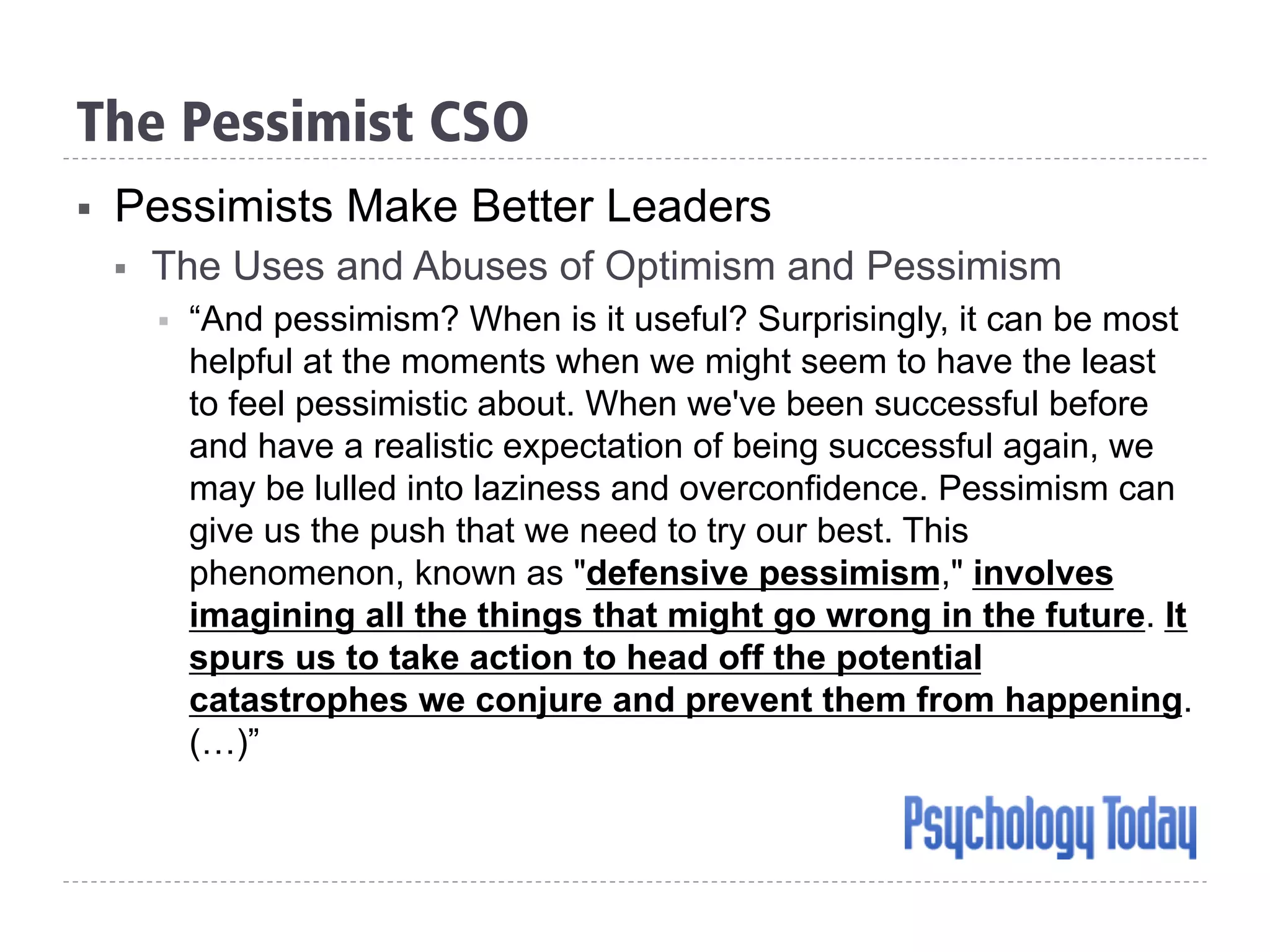 The Pessimist CSO
§  Pessimists Make Better Leaders
§  The Uses and Abuses of Optimism and Pessimism
§  “And pessimism? When is it useful? Surprisingly, it can be most
helpful at the moments when we might seem to have the least
to feel pessimistic about. When we've been successful before
and have a realistic expectation of being successful again, we
may be lulled into laziness and overconfidence. Pessimism can
give us the push that we need to try our best. This
phenomenon, known as "defensive pessimism," involves
imagining all the things that might go wrong in the future. It
spurs us to take action to head off the potential
catastrophes we conjure and prevent them from happening.
(…)”
 