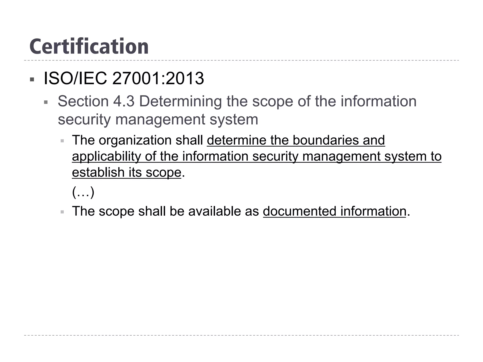 Certification
§  ISO/IEC 27001:2013
§  Section 4.3 Determining the scope of the information
security management system
§  The organization shall determine the boundaries and
applicability of the information security management system to
establish its scope.
(…)
§  The scope shall be available as documented information.
 