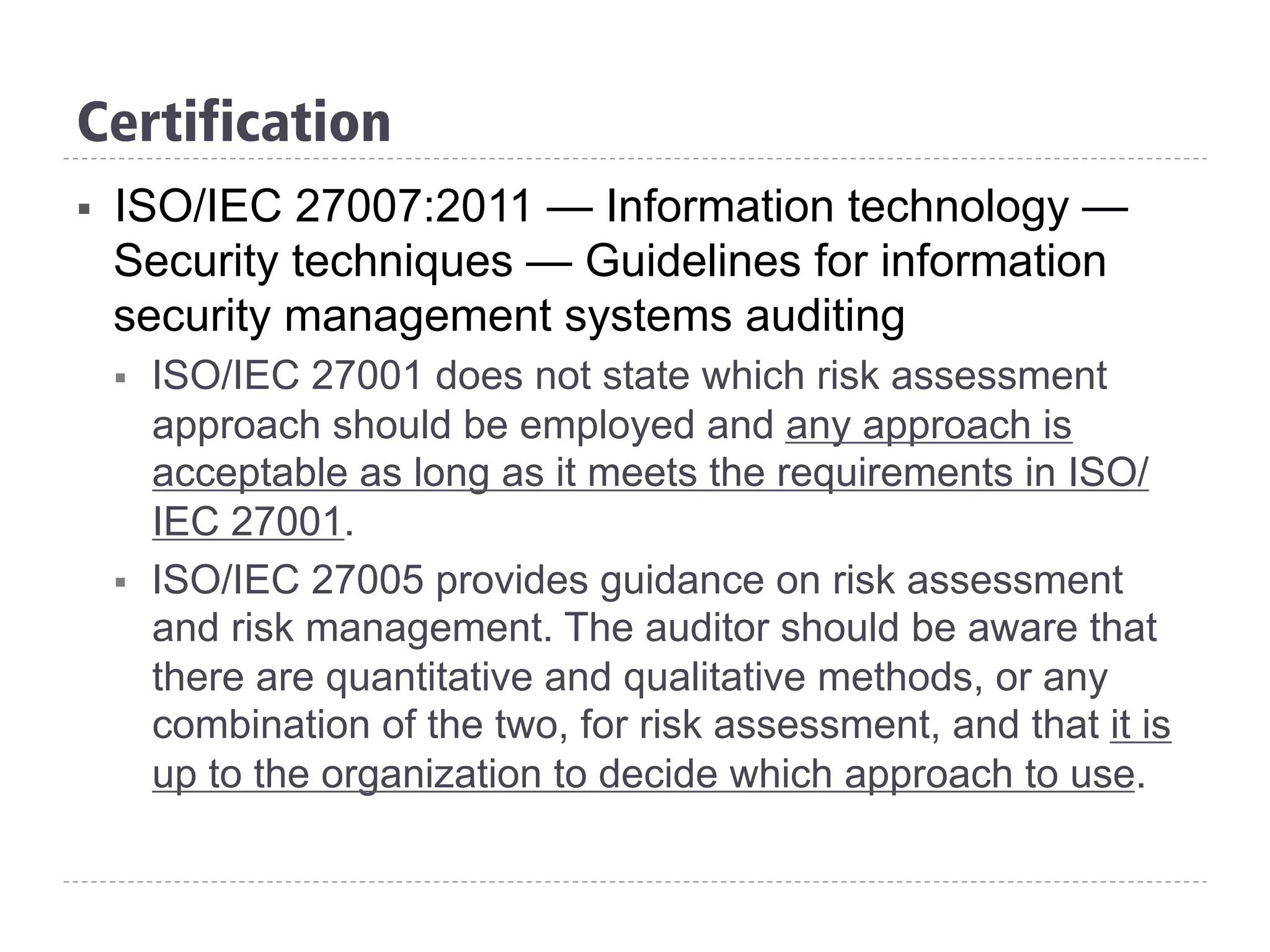 Certification
§  ISO/IEC 27007:2011 — Information technology —
Security techniques — Guidelines for information
security management systems auditing
§  ISO/IEC 27001 does not state which risk assessment
approach should be employed and any approach is
acceptable as long as it meets the requirements in ISO/
IEC 27001.
§  ISO/IEC 27005 provides guidance on risk assessment
and risk management. The auditor should be aware that
there are quantitative and qualitative methods, or any
combination of the two, for risk assessment, and that it is
up to the organization to decide which approach to use.
 