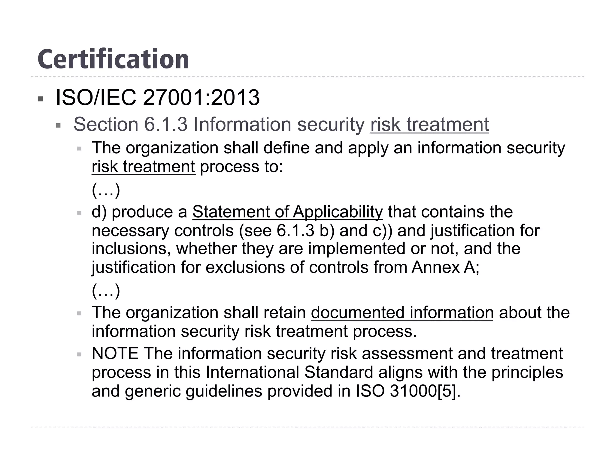 Certification
§  ISO/IEC 27001:2013
§  Section 6.1.3 Information security risk treatment
§  The organization shall define and apply an information security
risk treatment process to:
(…)
§  d) produce a Statement of Applicability that contains the
necessary controls (see 6.1.3 b) and c)) and justification for
inclusions, whether they are implemented or not, and the
justification for exclusions of controls from Annex A;
(…)
§  The organization shall retain documented information about the
information security risk treatment process.
§  NOTE The information security risk assessment and treatment
process in this International Standard aligns with the principles
and generic guidelines provided in ISO 31000[5].
 