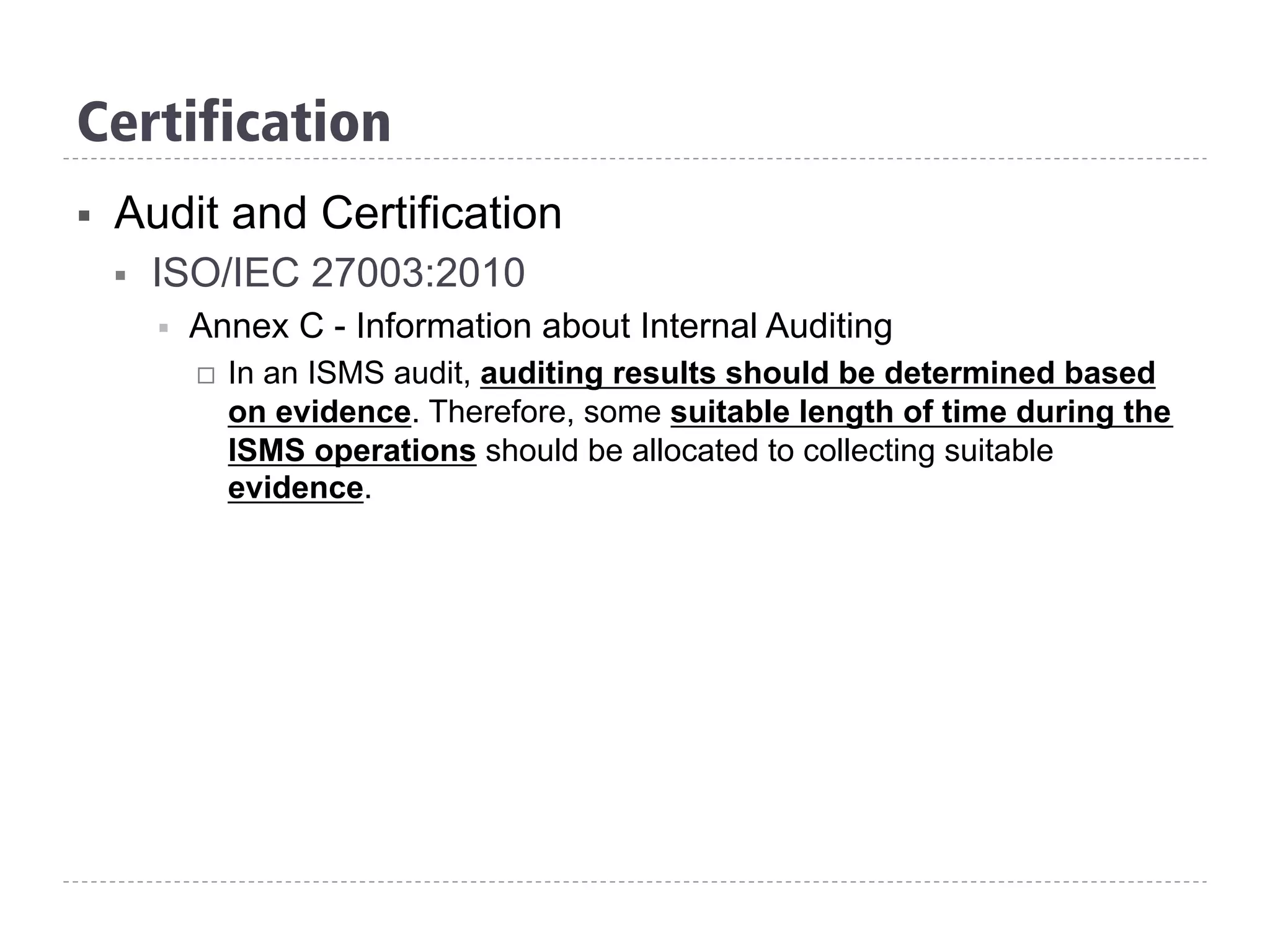 Certification
§  Audit and Certification
§  ISO/IEC 27003:2010
§  Annex C - Information about Internal Auditing
¨  In an ISMS audit, auditing results should be determined based
on evidence. Therefore, some suitable length of time during the
ISMS operations should be allocated to collecting suitable
evidence.
 