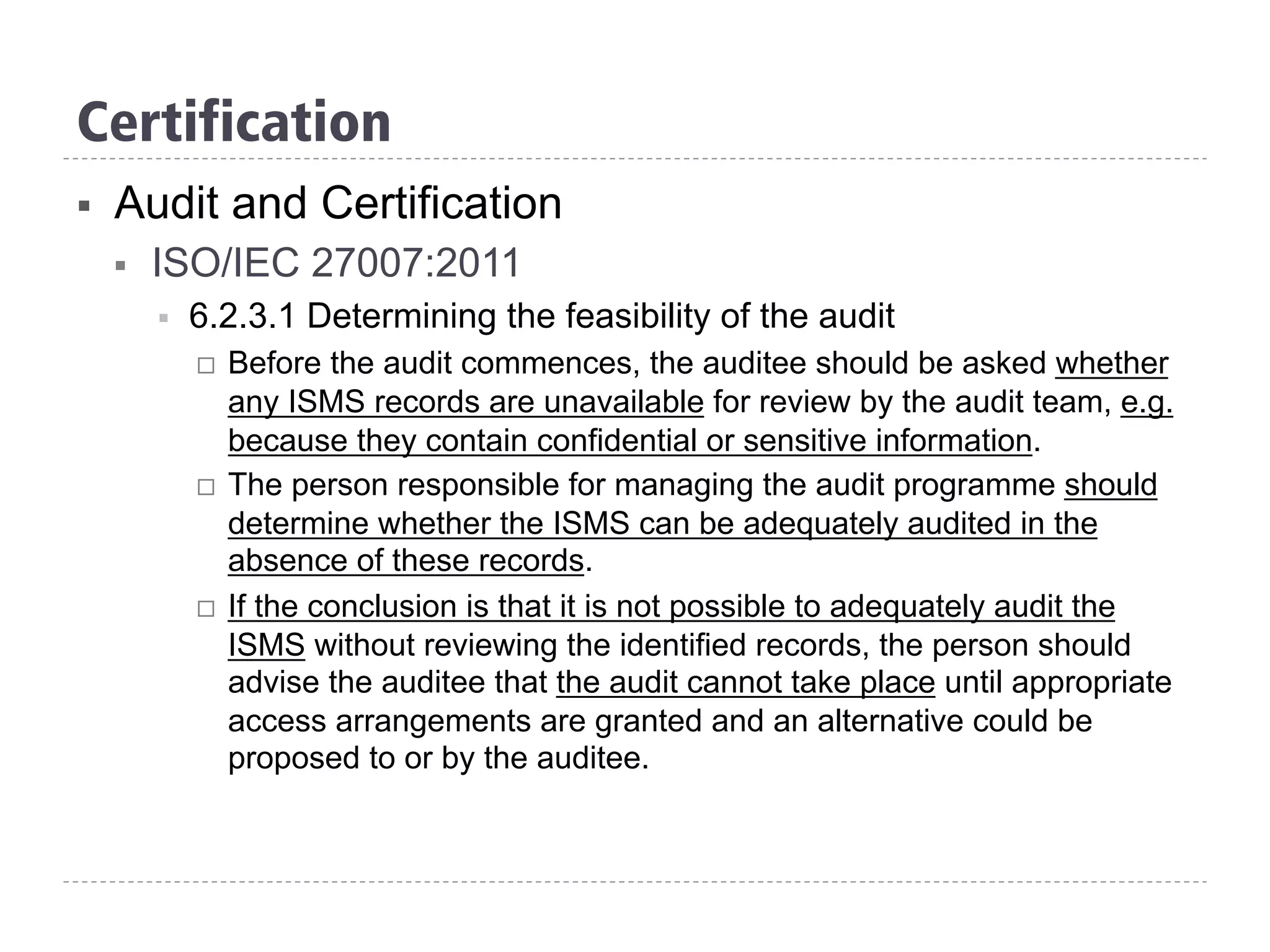 Certification
§  Audit and Certification
§  ISO/IEC 27007:2011
§  6.2.3.1 Determining the feasibility of the audit
¨  Before the audit commences, the auditee should be asked whether
any ISMS records are unavailable for review by the audit team, e.g.
because they contain confidential or sensitive information.
¨  The person responsible for managing the audit programme should
determine whether the ISMS can be adequately audited in the
absence of these records.
¨  If the conclusion is that it is not possible to adequately audit the
ISMS without reviewing the identified records, the person should
advise the auditee that the audit cannot take place until appropriate
access arrangements are granted and an alternative could be
proposed to or by the auditee.
 