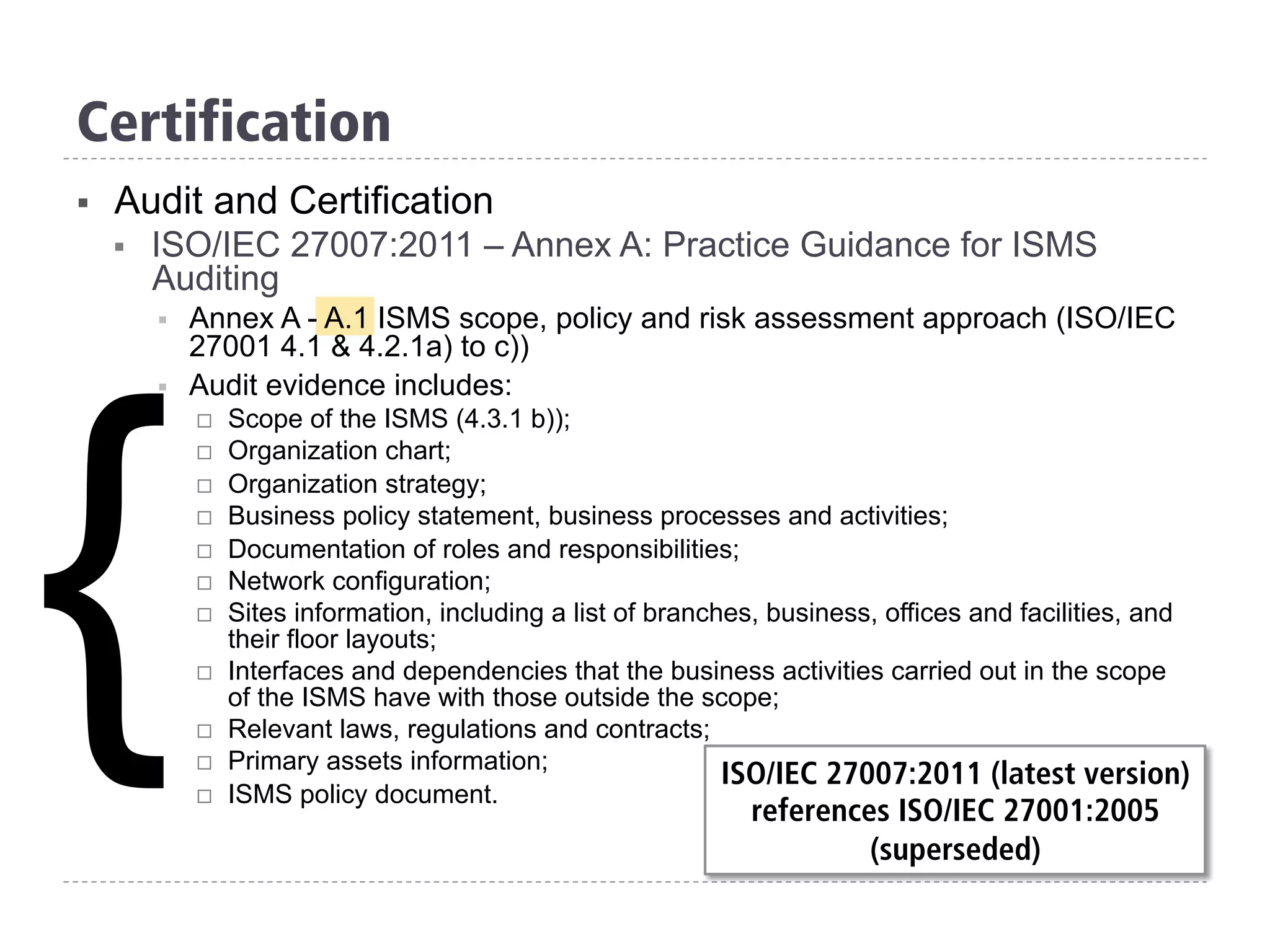 Certification
§  Audit and Certification
§  ISO/IEC 27007:2011 – Annex A: Practice Guidance for ISMS
Auditing
§  Annex A - A.1 ISMS scope, policy and risk assessment approach (ISO/IEC
27001 4.1 & 4.2.1a) to c))
§  Audit evidence includes:
¨  Scope of the ISMS (4.3.1 b));
¨  Organization chart;
¨  Organization strategy;
¨  Business policy statement, business processes and activities;
¨  Documentation of roles and responsibilities;
¨  Network configuration;
¨  Sites information, including a list of branches, business, offices and facilities, and
their floor layouts;
¨  Interfaces and dependencies that the business activities carried out in the scope
of the ISMS have with those outside the scope;
¨  Relevant laws, regulations and contracts;
¨  Primary assets information;
¨  ISMS policy document.
{ ISO/IEC 27007:2011 (latest version)
references ISO/IEC 27001:2005
(superseded)
 
