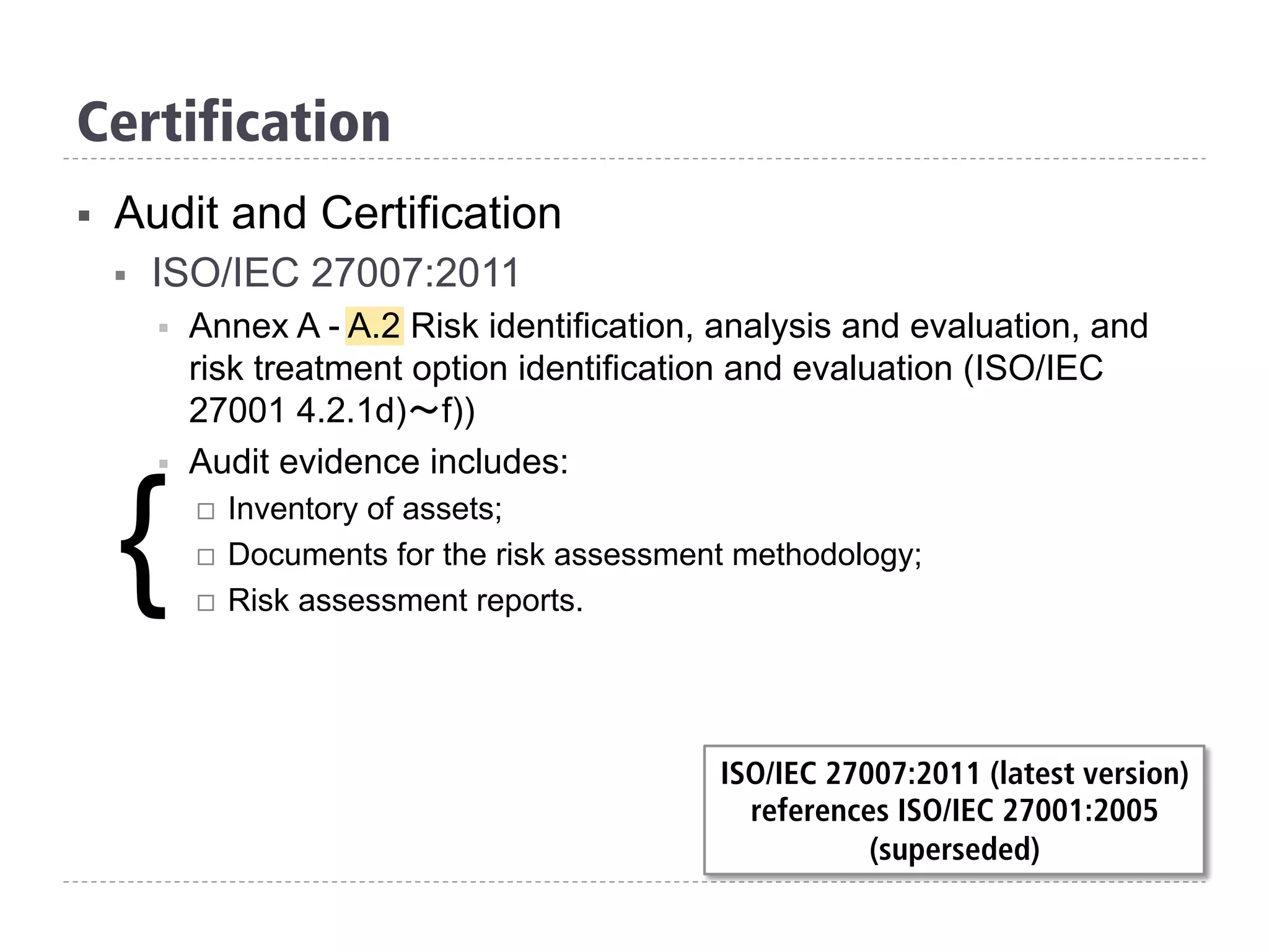 Certification
§  Audit and Certification
§  ISO/IEC 27007:2011
§  Annex A - A.2 Risk identification, analysis and evaluation, and
risk treatment option identification and evaluation (ISO/IEC
27001 4.2.1d)～f))
§  Audit evidence includes:
¨  Inventory of assets;
¨  Documents for the risk assessment methodology;
¨  Risk assessment reports.
{
ISO/IEC 27007:2011 (latest version)
references ISO/IEC 27001:2005
(superseded)
 